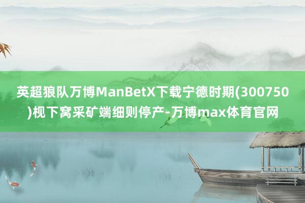 英超狼队万博ManBetX下载宁德时期(300750)枧下窝采矿端细则停产-万博max体育官网
