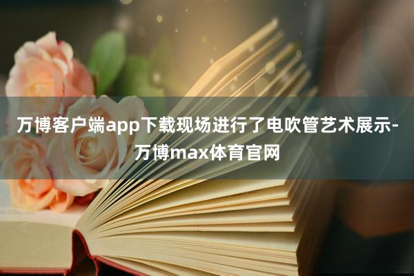 万博客户端app下载现场进行了电吹管艺术展示-万博max体育官网