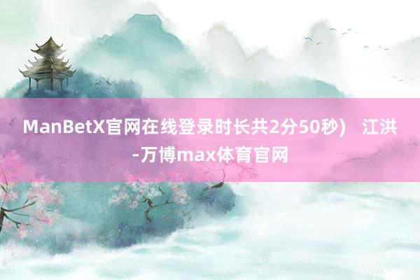 ManBetX官网在线登录时长共2分50秒)   江洪-万博max体育官网