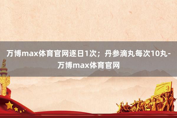万博max体育官网逐日1次；丹参滴丸每次10丸-万博max体育官网