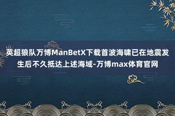英超狼队万博ManBetX下载首波海啸已在地震发生后不久抵达上述海域-万博max体育官网