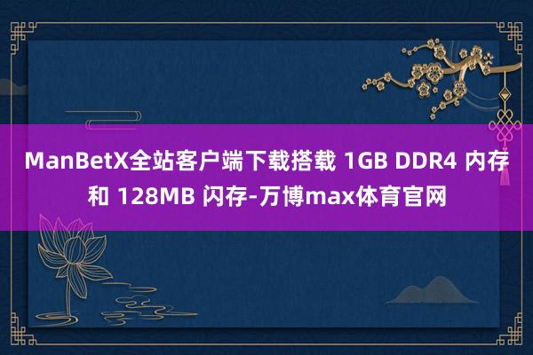 ManBetX全站客户端下载搭载 1GB DDR4 内存和 128MB 闪存-万博max体育官网