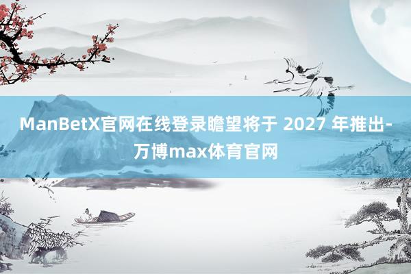 ManBetX官网在线登录瞻望将于 2027 年推出-万博max体育官网