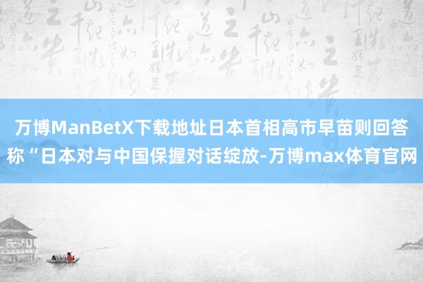 万博ManBetX下载地址日本首相高市早苗则回答称“日本对与中国保握对话绽放-万博max体育官网