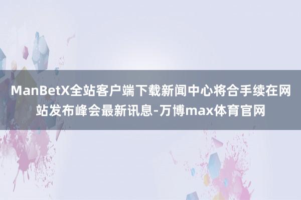 ManBetX全站客户端下载新闻中心将合手续在网站发布峰会最新讯息-万博max体育官网