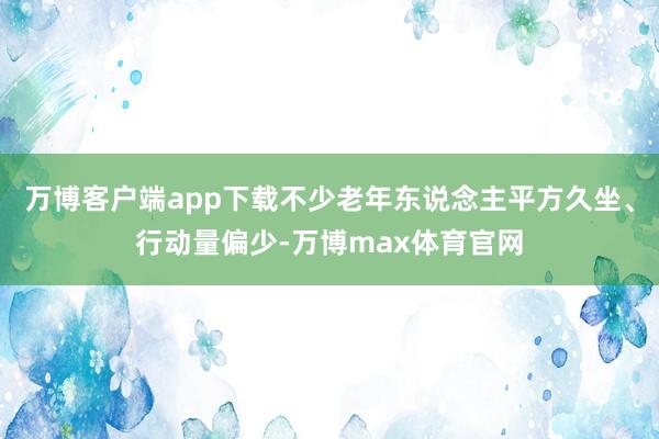 万博客户端app下载不少老年东说念主平方久坐、行动量偏少-万博max体育官网