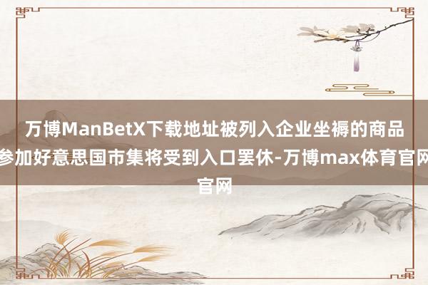 万博ManBetX下载地址被列入企业坐褥的商品参加好意思国市集将受到入口罢休-万博max体育官网