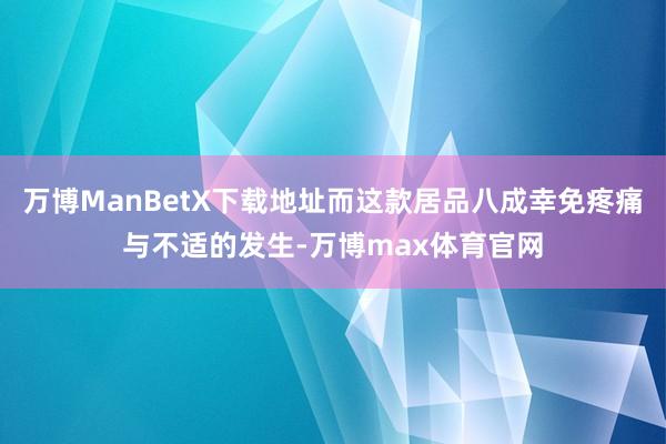 万博ManBetX下载地址而这款居品八成幸免疼痛与不适的发生-万博max体育官网