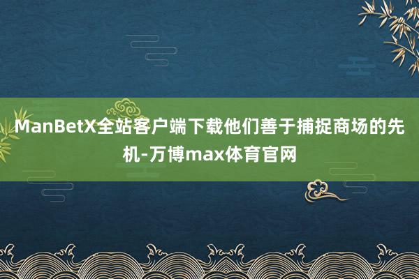 ManBetX全站客户端下载他们善于捕捉商场的先机-万博max体育官网