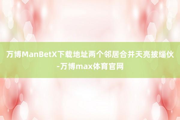 万博ManBetX下载地址两个邻居合并天亮披缁伙-万博max体育官网