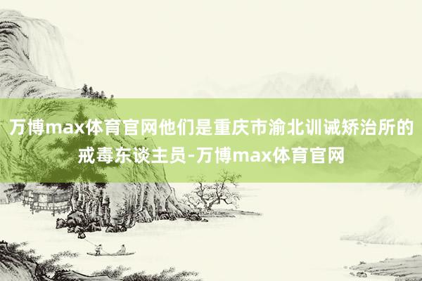 万博max体育官网他们是重庆市渝北训诫矫治所的戒毒东谈主员-万博max体育官网
