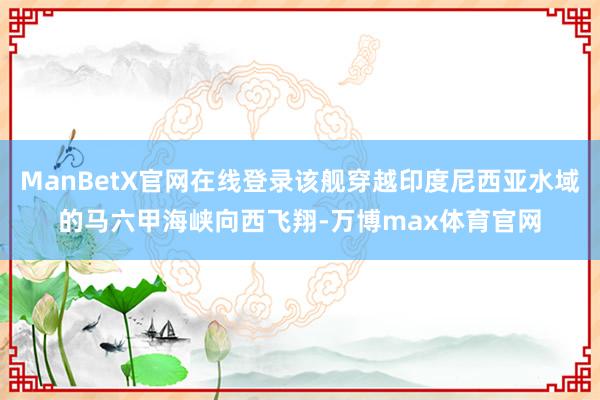 ManBetX官网在线登录该舰穿越印度尼西亚水域的马六甲海峡向西飞翔-万博max体育官网