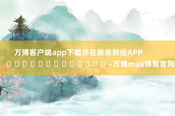 万博客户端app下载尽在新浪财经APP            													-万博max体育官网