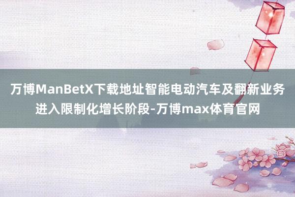 万博ManBetX下载地址智能电动汽车及翻新业务进入限制化增长阶段-万博max体育官网