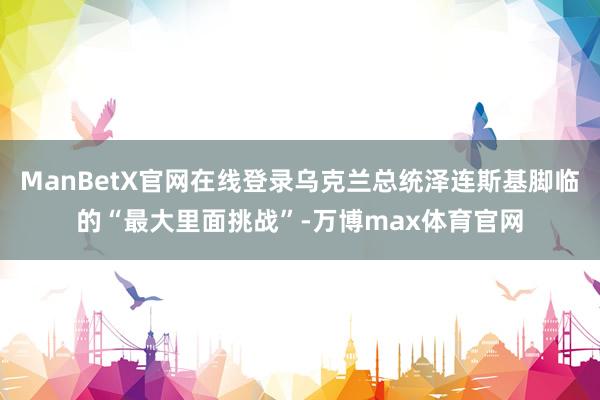 ManBetX官网在线登录乌克兰总统泽连斯基脚临的“最大里面挑战”-万博max体育官网