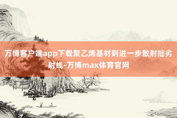 万博客户端app下载聚乙烯基材则进一步散射拙劣射线-万博max体育官网