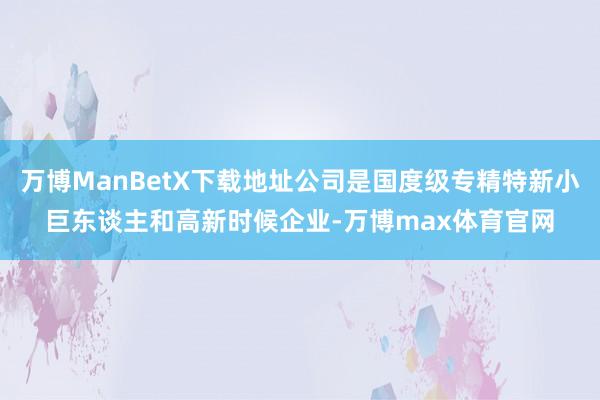 万博ManBetX下载地址公司是国度级专精特新小巨东谈主和高新时候企业-万博max体育官网
