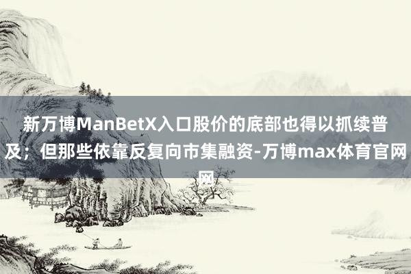 新万博ManBetX入口股价的底部也得以抓续普及；但那些依靠反复向市集融资-万博max体育官网