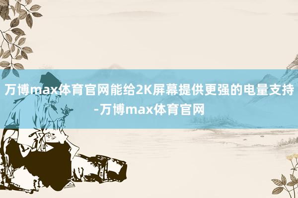 万博max体育官网能给2K屏幕提供更强的电量支持-万博max体育官网