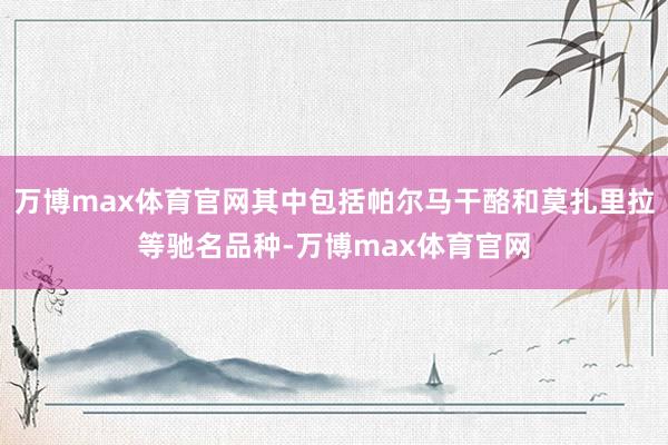 万博max体育官网其中包括帕尔马干酪和莫扎里拉等驰名品种-万博max体育官网