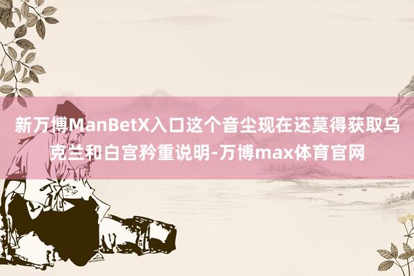 新万博ManBetX入口这个音尘现在还莫得获取乌克兰和白宫矜重说明-万博max体育官网