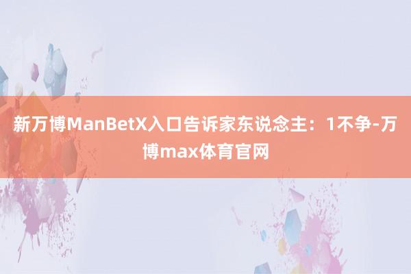 新万博ManBetX入口告诉家东说念主：1不争-万博max体育官网