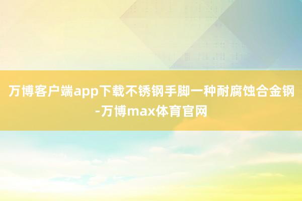 万博客户端app下载不锈钢手脚一种耐腐蚀合金钢-万博max体育官网