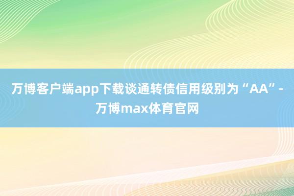 万博客户端app下载谈通转债信用级别为“AA”-万博max体育官网