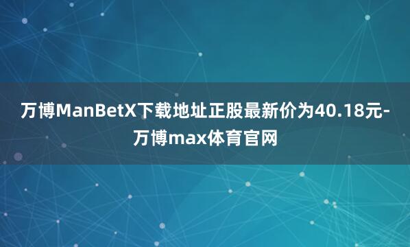 万博ManBetX下载地址正股最新价为40.18元-万博max体育官网