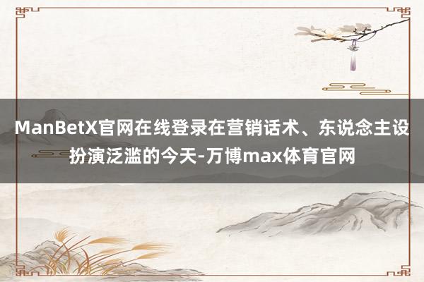 ManBetX官网在线登录在营销话术、东说念主设扮演泛滥的今天-万博max体育官网
