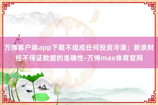 万博客户端app下载不组成任何投资冷漠；新浪财经不保证数据的准确性-万博max体育官网