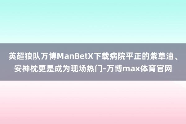 英超狼队万博ManBetX下载病院平正的紫草油、安神枕更是成为现场热门-万博max体育官网