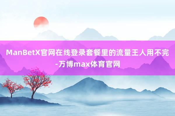ManBetX官网在线登录套餐里的流量王人用不完-万博max体育官网