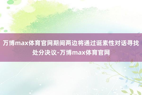 万博max体育官网期间两边将通过诞素性对话寻找处分决议-万博max体育官网