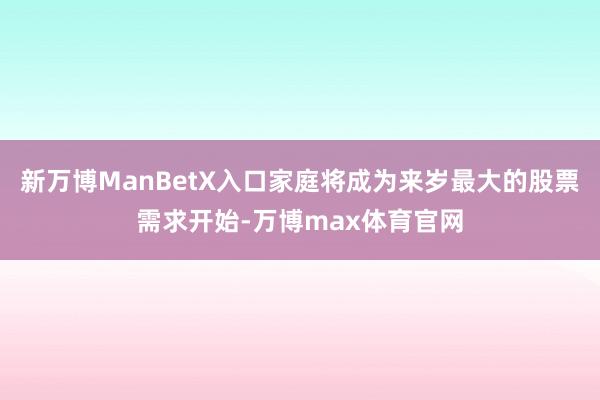 新万博ManBetX入口家庭将成为来岁最大的股票需求开始-万博max体育官网