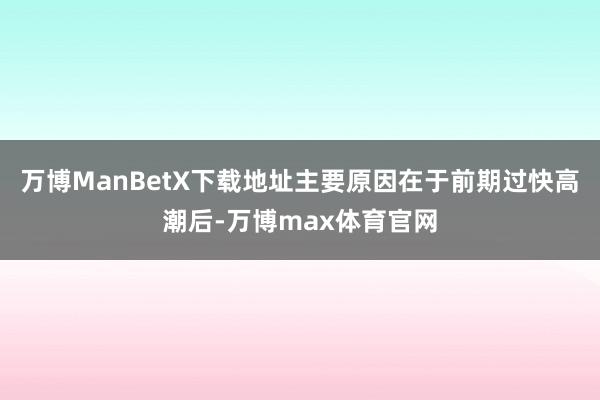 万博ManBetX下载地址主要原因在于前期过快高潮后-万博max体育官网