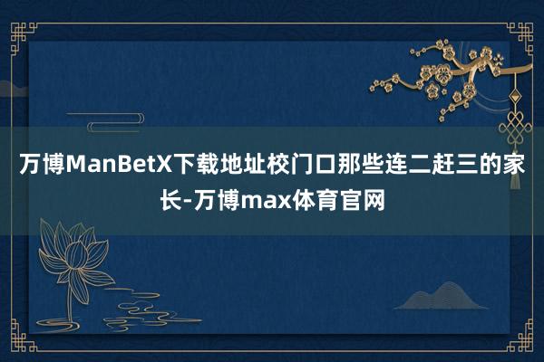 万博ManBetX下载地址校门口那些连二赶三的家长-万博max体育官网