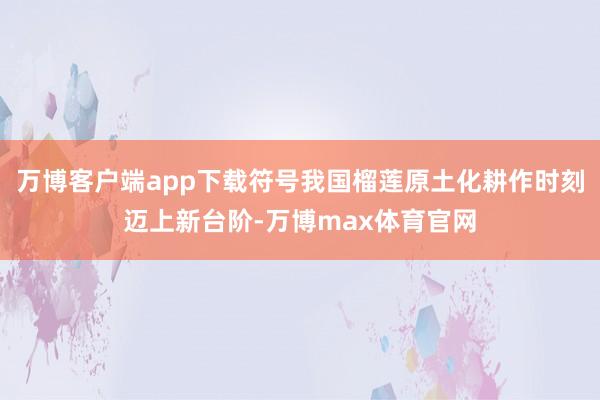 万博客户端app下载符号我国榴莲原土化耕作时刻迈上新台阶-万博max体育官网