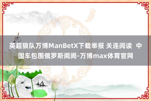 英超狼队万博ManBetX下载举报 关连阅读 中国车包围俄罗斯阛阓-万博max体育官网