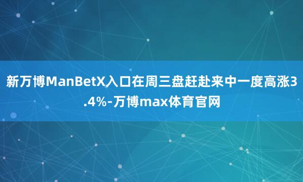 新万博ManBetX入口在周三盘赶赴来中一度高涨3.4%-万博max体育官网
