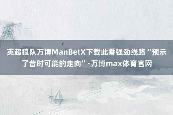 英超狼队万博ManBetX下载此番强劲线路“预示了昔时可能的走向”-万博max体育官网