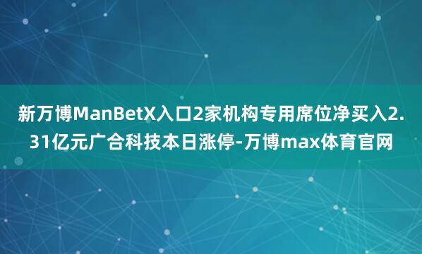 新万博ManBetX入口2家机构专用席位净买入2.31亿元广合科技本日涨停-万博max体育官网