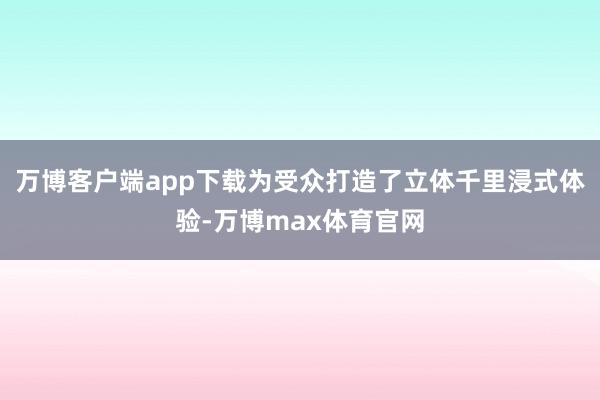 万博客户端app下载为受众打造了立体千里浸式体验-万博max体育官网