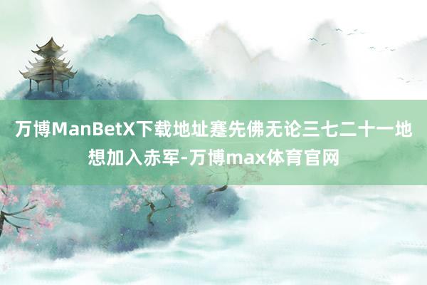 万博ManBetX下载地址蹇先佛无论三七二十一地想加入赤军-万博max体育官网