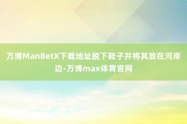 万博ManBetX下载地址脱下鞋子并将其放在河岸边-万博max体育官网
