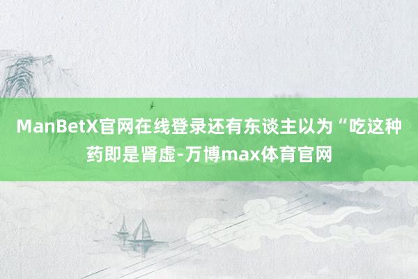 ManBetX官网在线登录还有东谈主以为“吃这种药即是肾虚-万博max体育官网