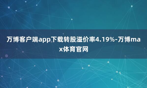 万博客户端app下载转股溢价率4.19%-万博max体育官网