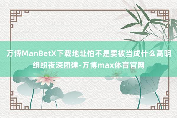 万博ManBetX下载地址怕不是要被当成什么高明组织夜深团建-万博max体育官网