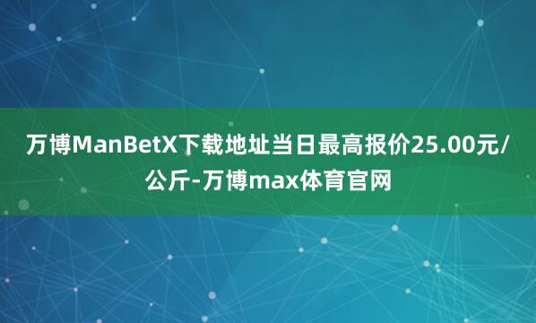 万博ManBetX下载地址当日最高报价25.00元/公斤-万博max体育官网