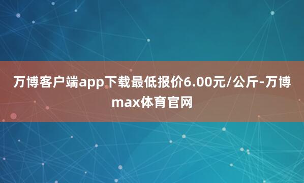 万博客户端app下载最低报价6.00元/公斤-万博max体育官网